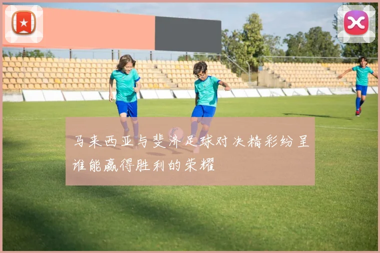 马来西亚与斐济足球对决精彩纷呈谁能赢得胜利的荣耀