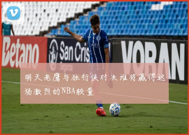 明天老鹰与独行侠对决谁将赢得这场激烈的NBA较量