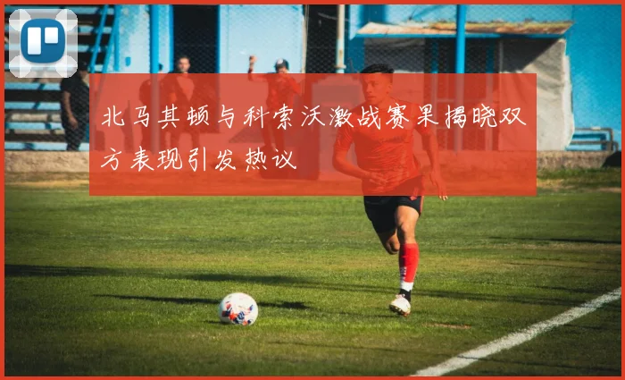 北马其顿与科索沃激战赛果揭晓双方表现引发热议